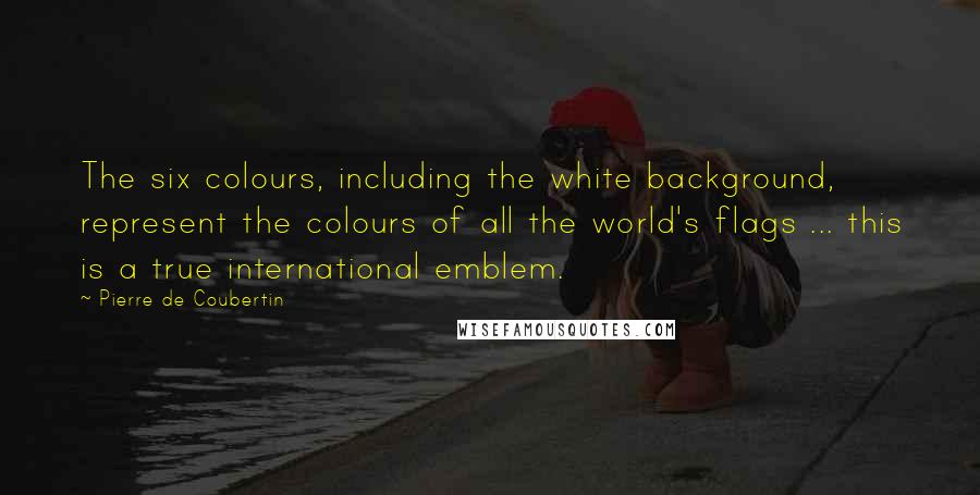 Pierre De Coubertin Quotes: The six colours, including the white background, represent the colours of all the world's flags ... this is a true international emblem.