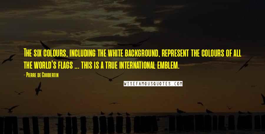 Pierre De Coubertin Quotes: The six colours, including the white background, represent the colours of all the world's flags ... this is a true international emblem.