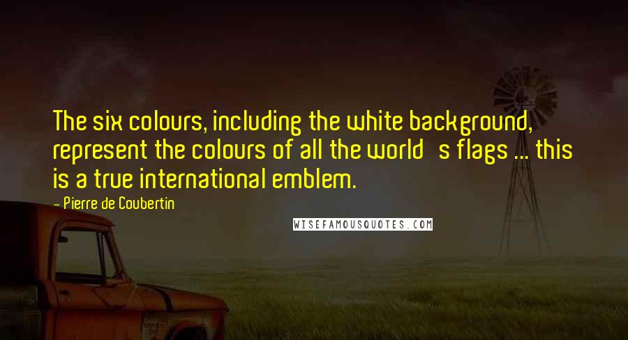 Pierre De Coubertin Quotes: The six colours, including the white background, represent the colours of all the world's flags ... this is a true international emblem.