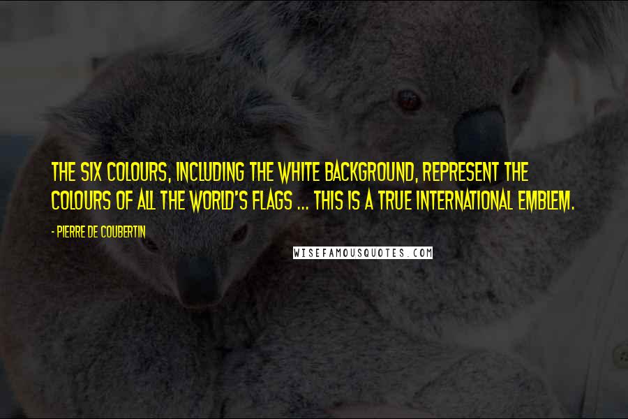 Pierre De Coubertin Quotes: The six colours, including the white background, represent the colours of all the world's flags ... this is a true international emblem.