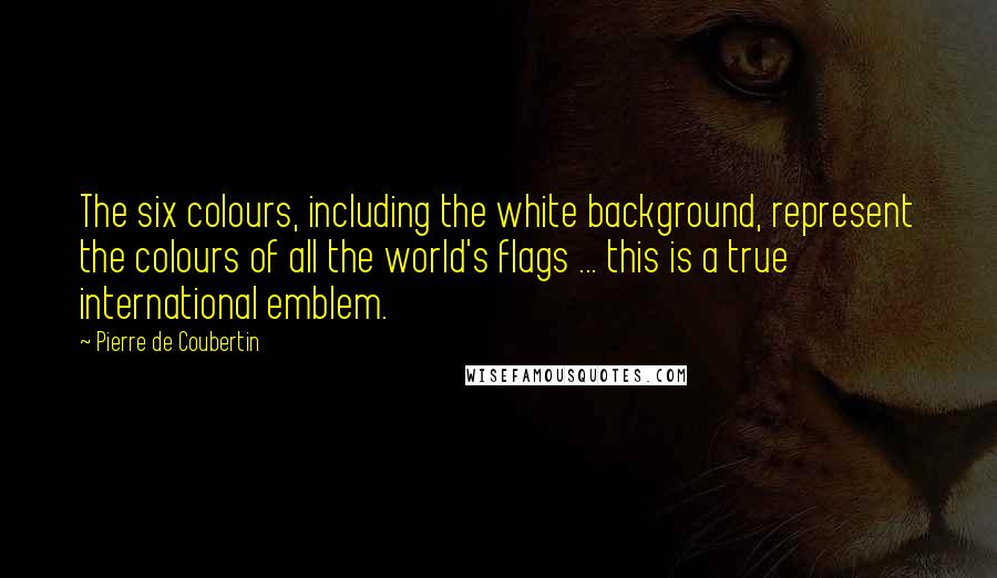 Pierre De Coubertin Quotes: The six colours, including the white background, represent the colours of all the world's flags ... this is a true international emblem.