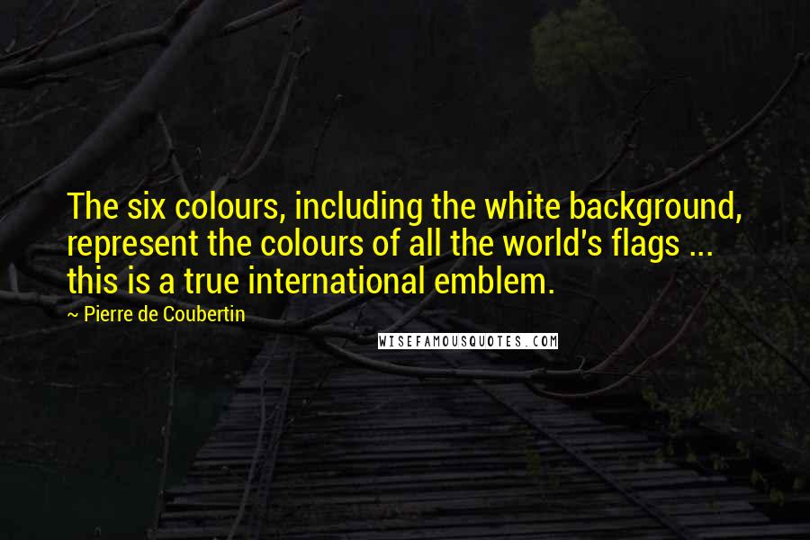 Pierre De Coubertin Quotes: The six colours, including the white background, represent the colours of all the world's flags ... this is a true international emblem.