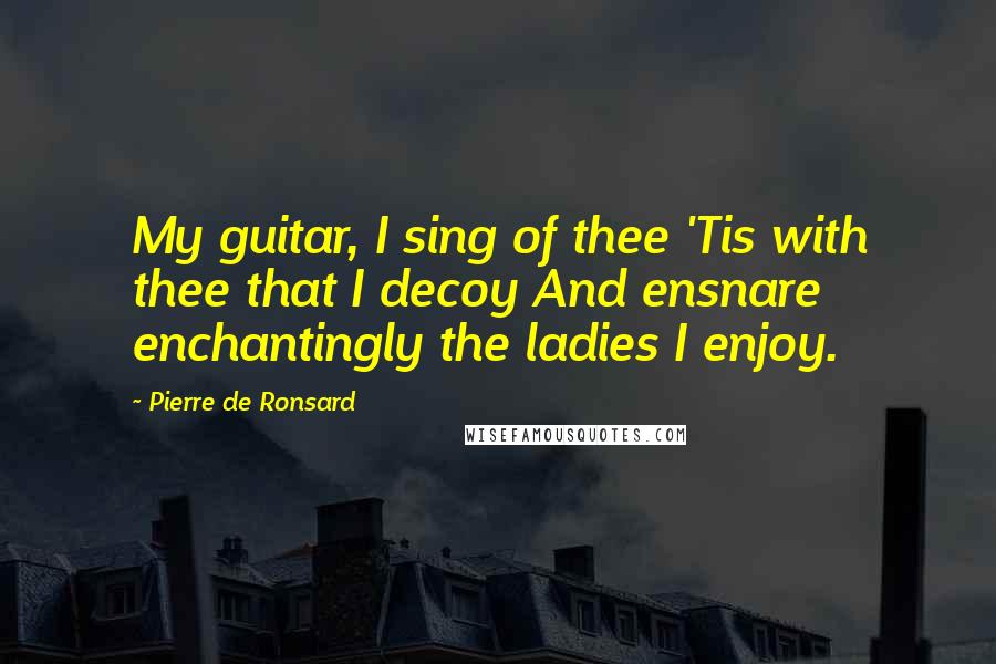 Pierre De Ronsard Quotes: My guitar, I sing of thee 'Tis with thee that I decoy And ensnare enchantingly the ladies I enjoy.