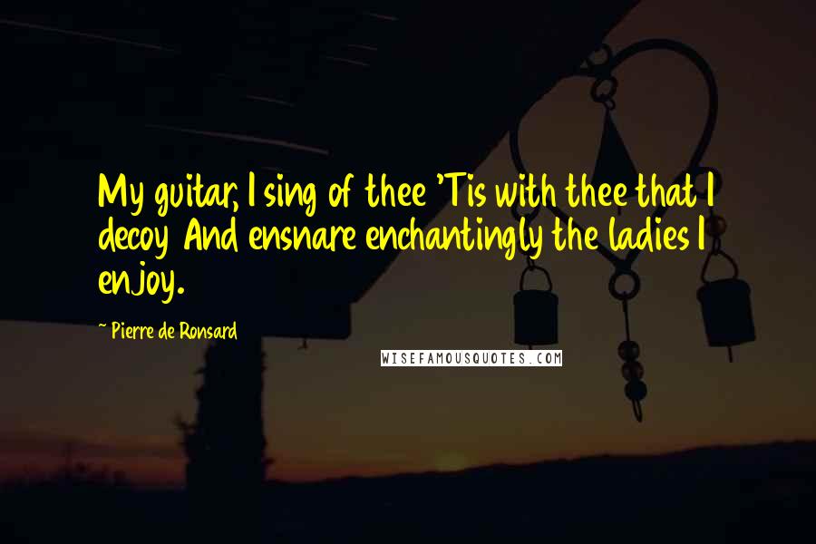 Pierre De Ronsard Quotes: My guitar, I sing of thee 'Tis with thee that I decoy And ensnare enchantingly the ladies I enjoy.