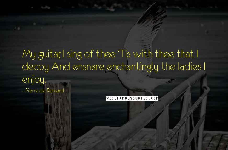 Pierre De Ronsard Quotes: My guitar, I sing of thee 'Tis with thee that I decoy And ensnare enchantingly the ladies I enjoy.