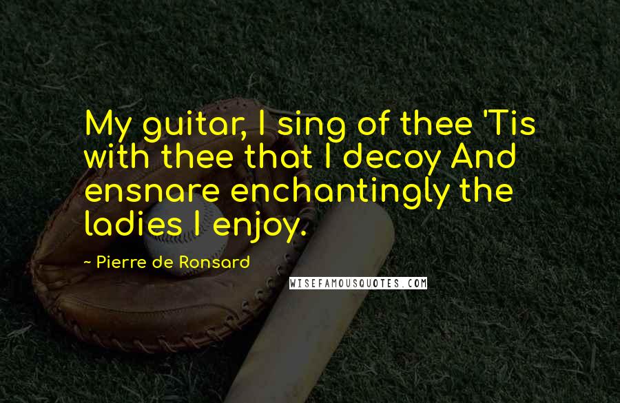 Pierre De Ronsard Quotes: My guitar, I sing of thee 'Tis with thee that I decoy And ensnare enchantingly the ladies I enjoy.