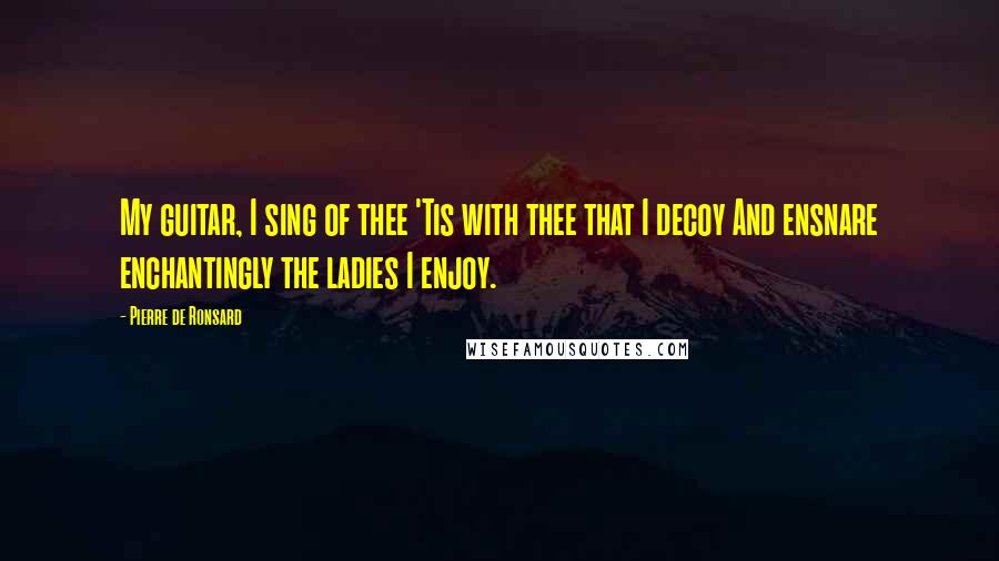 Pierre De Ronsard Quotes: My guitar, I sing of thee 'Tis with thee that I decoy And ensnare enchantingly the ladies I enjoy.