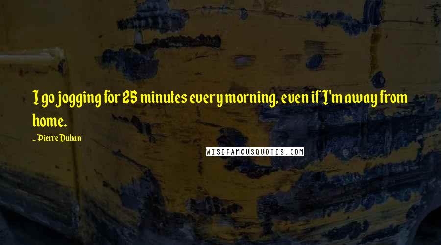 Pierre Dukan Quotes: I go jogging for 25 minutes every morning, even if I'm away from home.