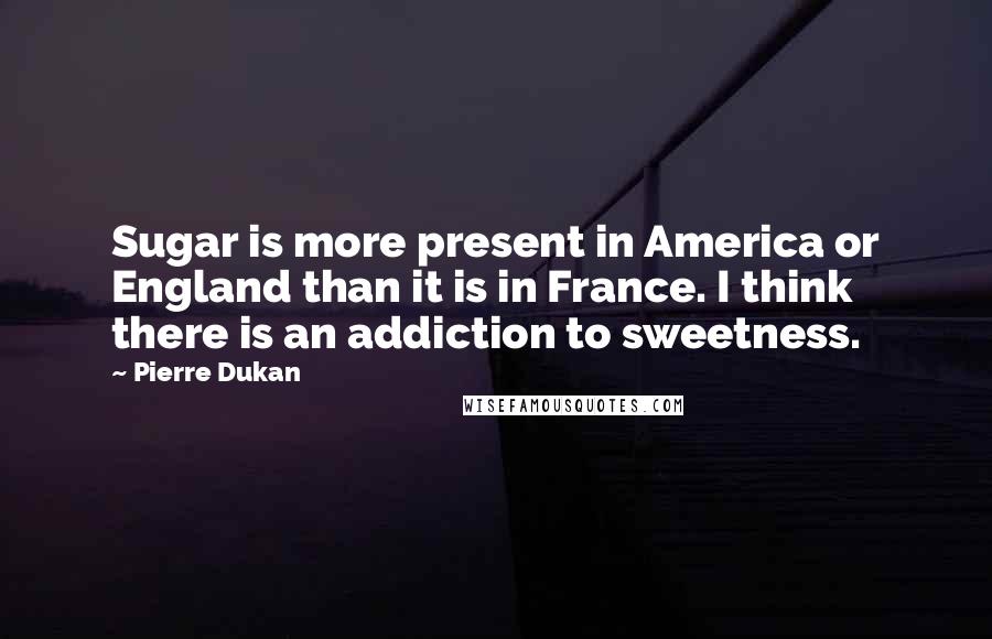 Pierre Dukan Quotes: Sugar is more present in America or England than it is in France. I think there is an addiction to sweetness.