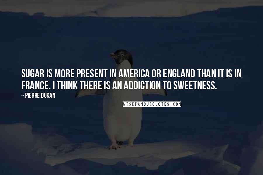 Pierre Dukan Quotes: Sugar is more present in America or England than it is in France. I think there is an addiction to sweetness.