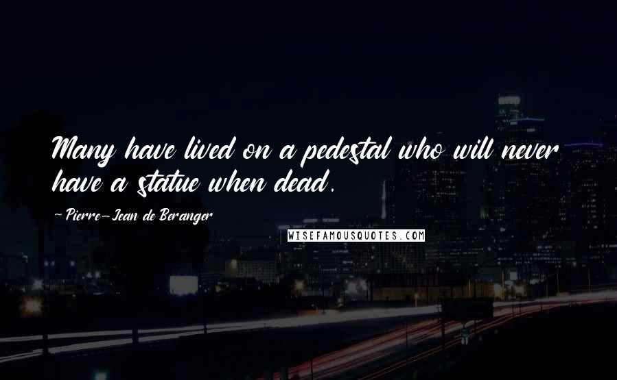 Pierre-Jean De Beranger Quotes: Many have lived on a pedestal who will never have a statue when dead.