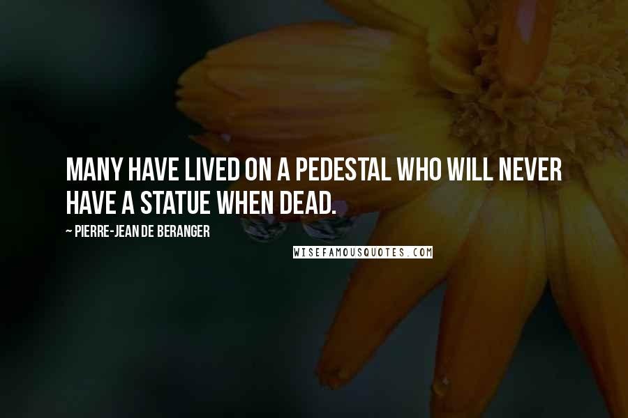 Pierre-Jean De Beranger Quotes: Many have lived on a pedestal who will never have a statue when dead.