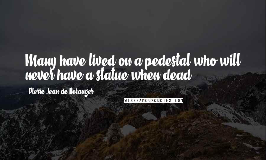 Pierre-Jean De Beranger Quotes: Many have lived on a pedestal who will never have a statue when dead.