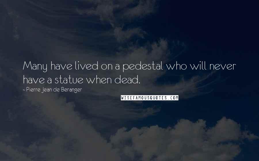 Pierre-Jean De Beranger Quotes: Many have lived on a pedestal who will never have a statue when dead.