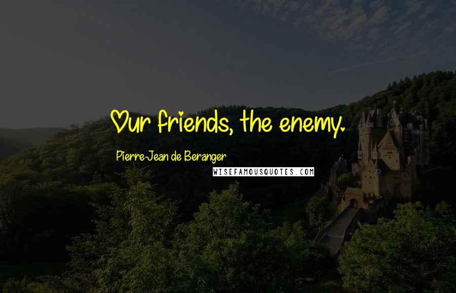 Pierre-Jean De Beranger Quotes: Our friends, the enemy.