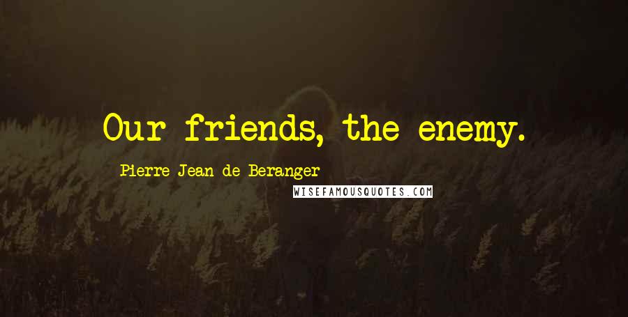 Pierre-Jean De Beranger Quotes: Our friends, the enemy.