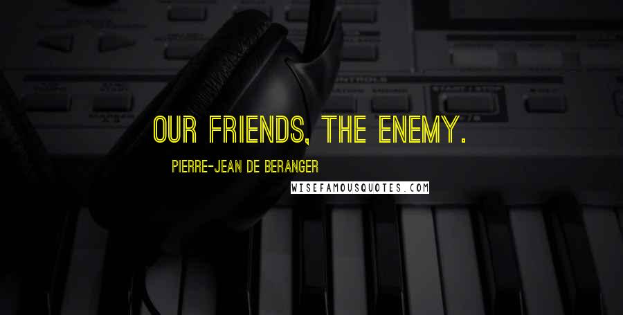 Pierre-Jean De Beranger Quotes: Our friends, the enemy.