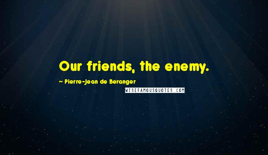 Pierre-Jean De Beranger Quotes: Our friends, the enemy.