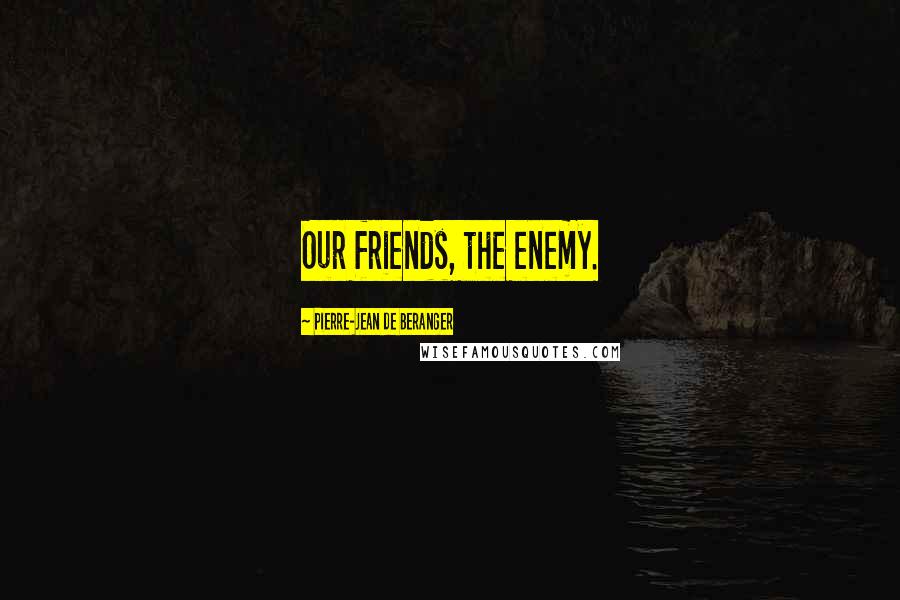 Pierre-Jean De Beranger Quotes: Our friends, the enemy.