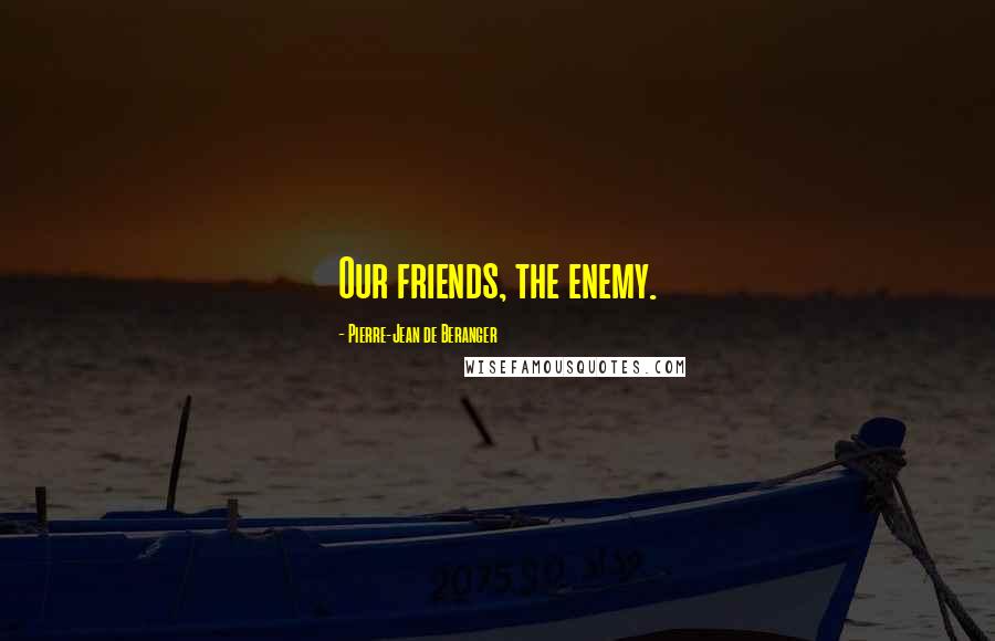 Pierre-Jean De Beranger Quotes: Our friends, the enemy.