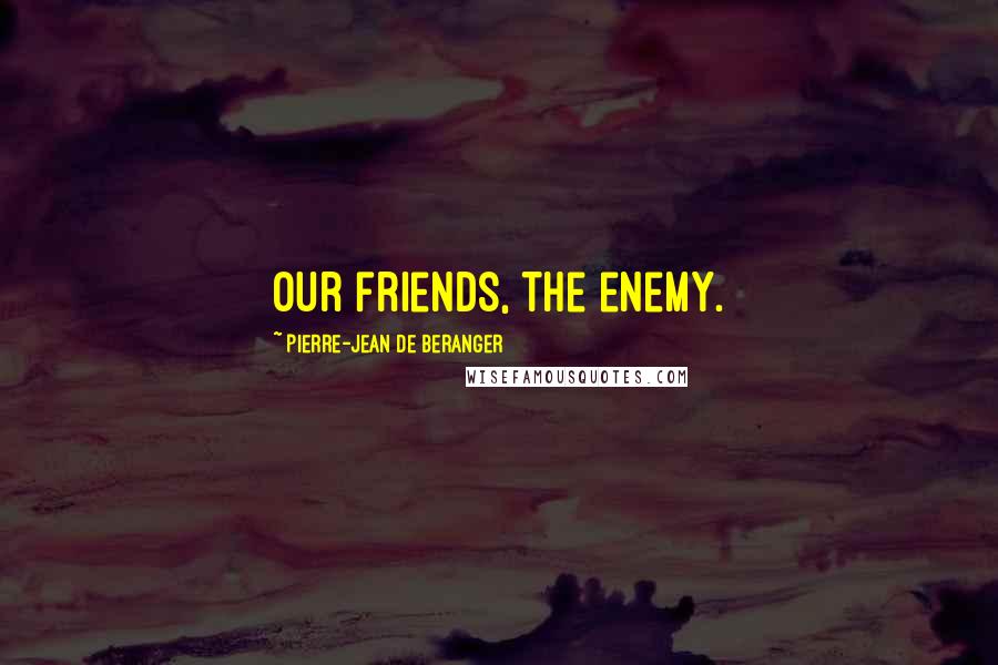 Pierre-Jean De Beranger Quotes: Our friends, the enemy.