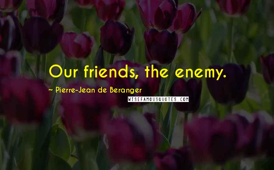 Pierre-Jean De Beranger Quotes: Our friends, the enemy.