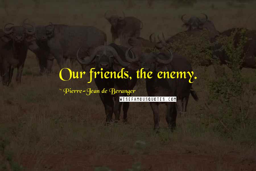 Pierre-Jean De Beranger Quotes: Our friends, the enemy.