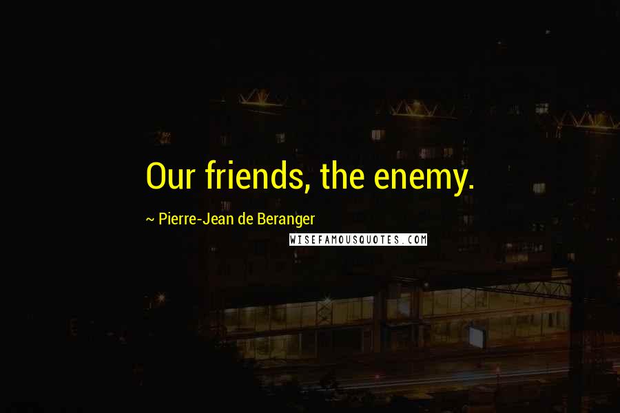 Pierre-Jean De Beranger Quotes: Our friends, the enemy.