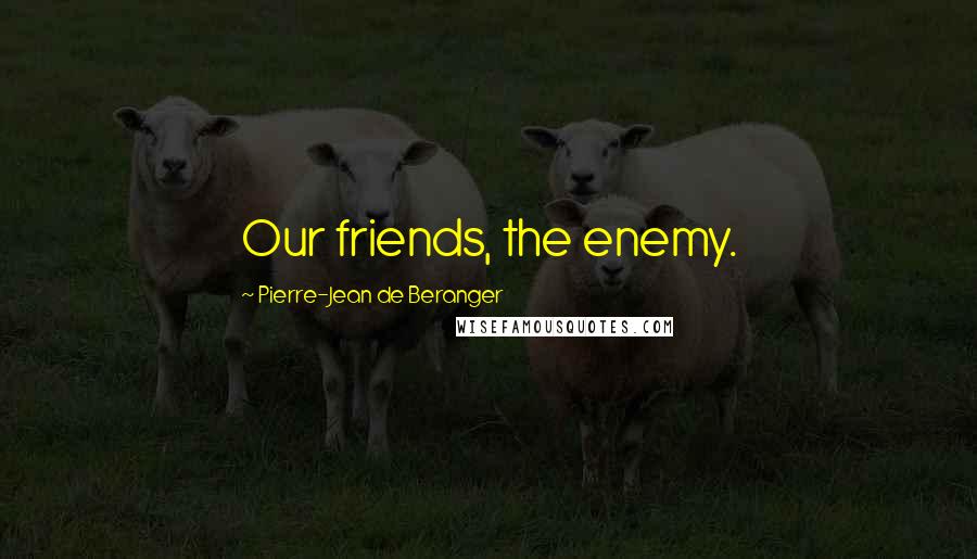 Pierre-Jean De Beranger Quotes: Our friends, the enemy.