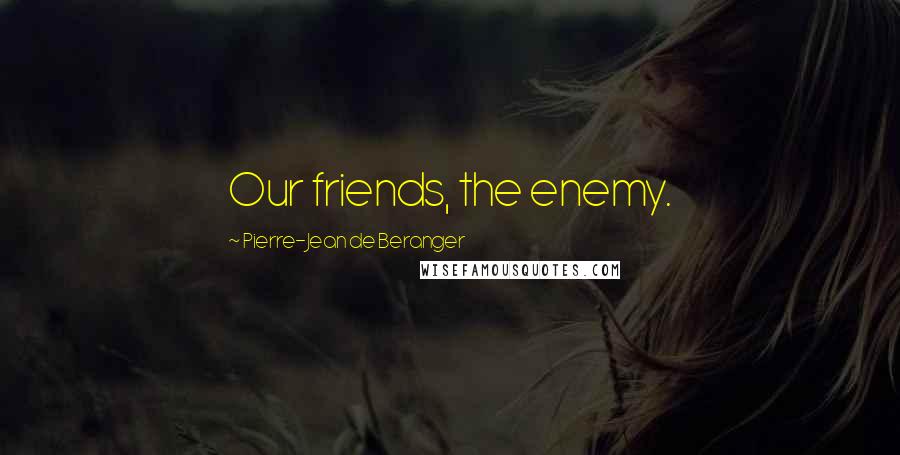 Pierre-Jean De Beranger Quotes: Our friends, the enemy.