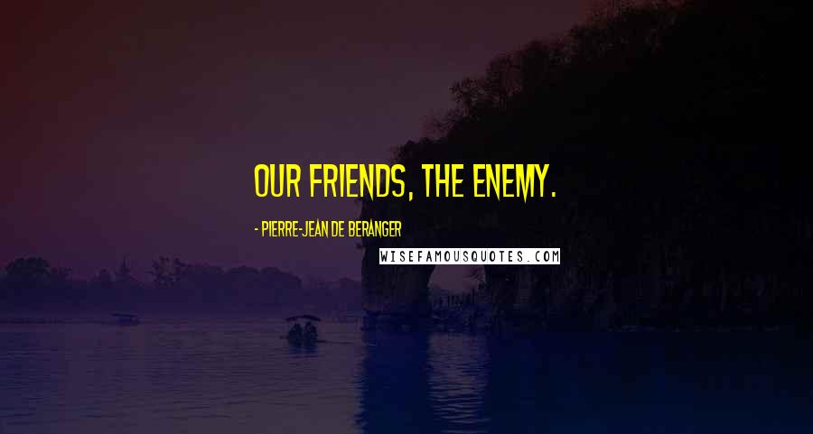 Pierre-Jean De Beranger Quotes: Our friends, the enemy.