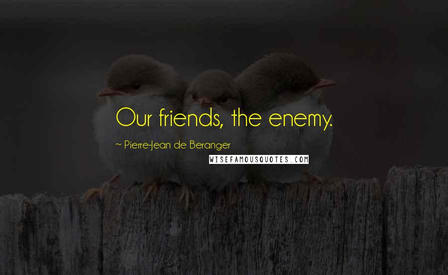 Pierre-Jean De Beranger Quotes: Our friends, the enemy.