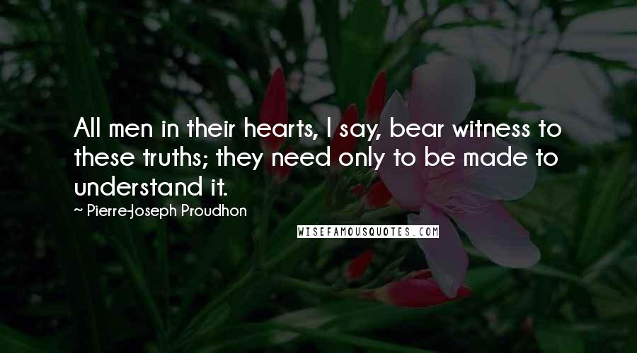Pierre-Joseph Proudhon Quotes: All men in their hearts, I say, bear witness to these truths; they need only to be made to understand it.