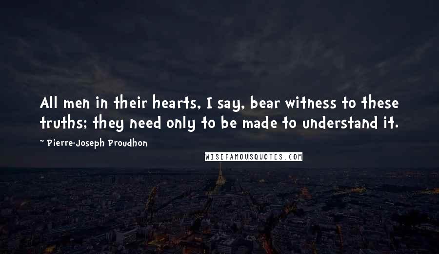 Pierre-Joseph Proudhon Quotes: All men in their hearts, I say, bear witness to these truths; they need only to be made to understand it.