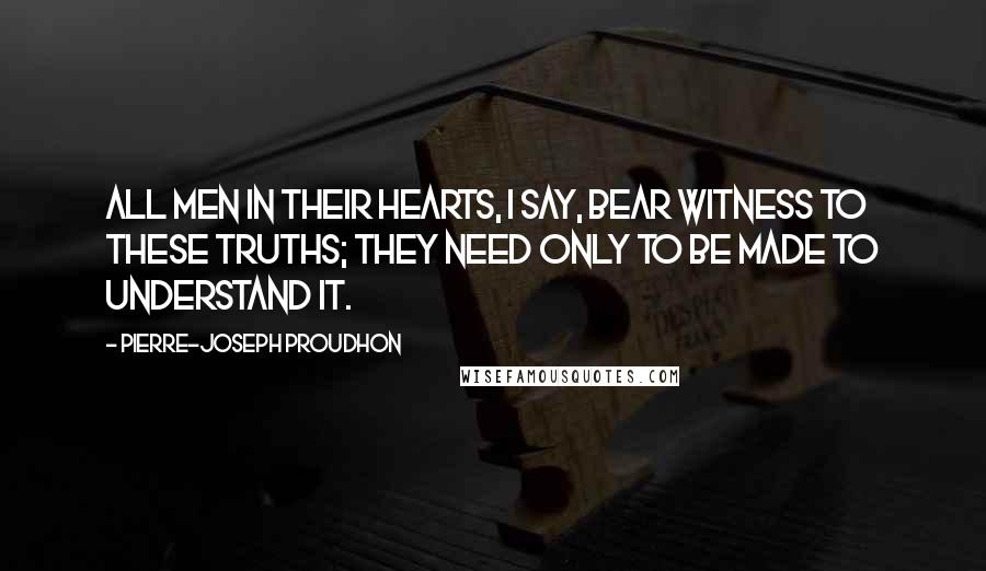 Pierre-Joseph Proudhon Quotes: All men in their hearts, I say, bear witness to these truths; they need only to be made to understand it.