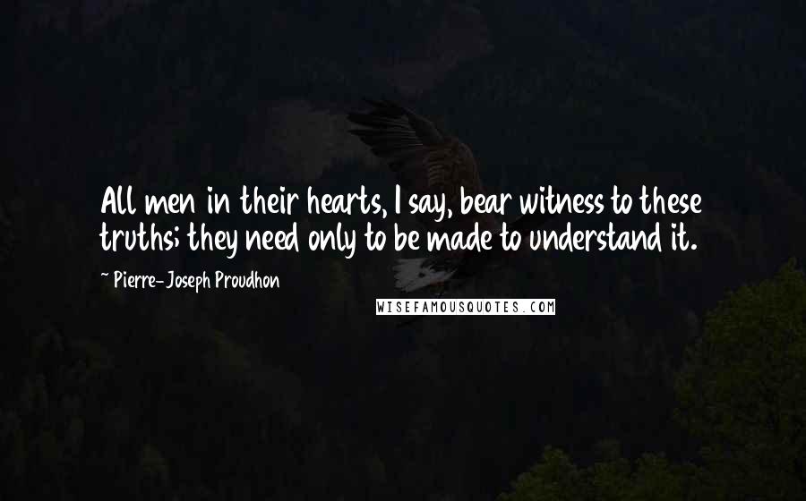 Pierre-Joseph Proudhon Quotes: All men in their hearts, I say, bear witness to these truths; they need only to be made to understand it.