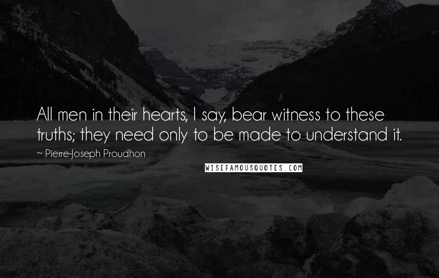 Pierre-Joseph Proudhon Quotes: All men in their hearts, I say, bear witness to these truths; they need only to be made to understand it.