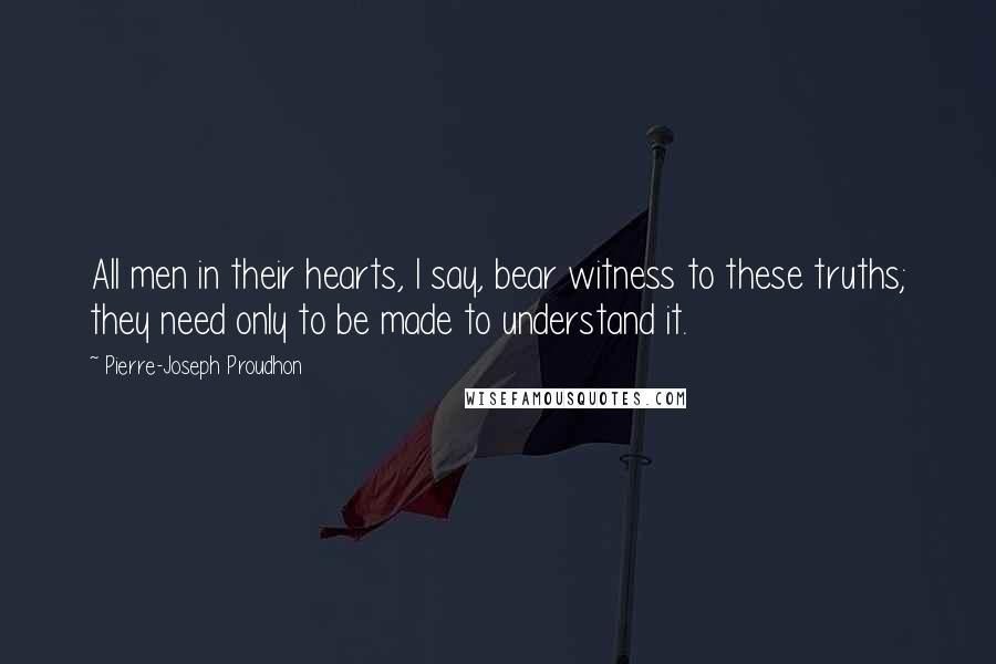 Pierre-Joseph Proudhon Quotes: All men in their hearts, I say, bear witness to these truths; they need only to be made to understand it.
