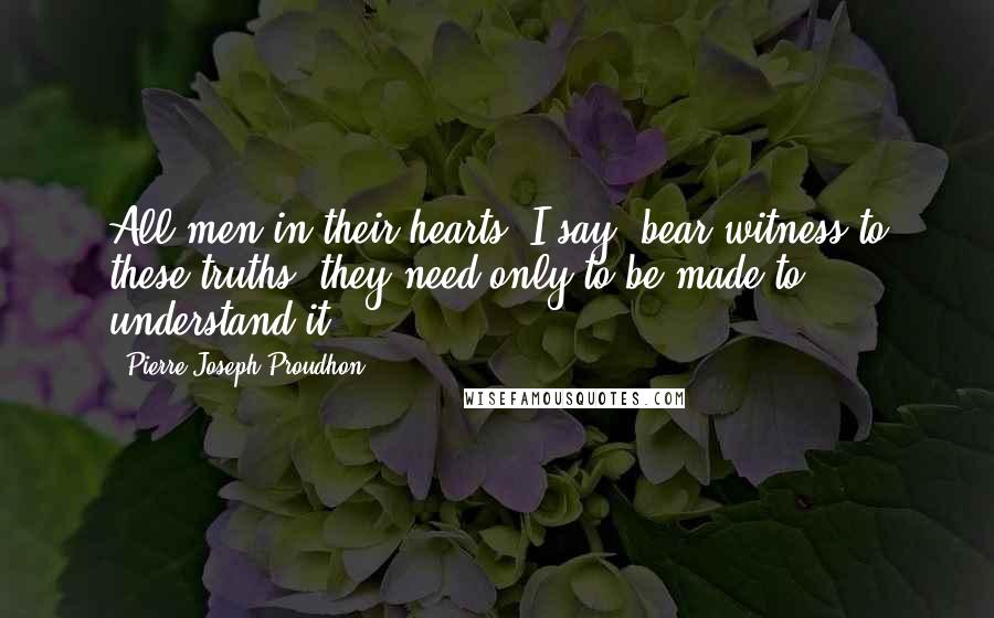 Pierre-Joseph Proudhon Quotes: All men in their hearts, I say, bear witness to these truths; they need only to be made to understand it.