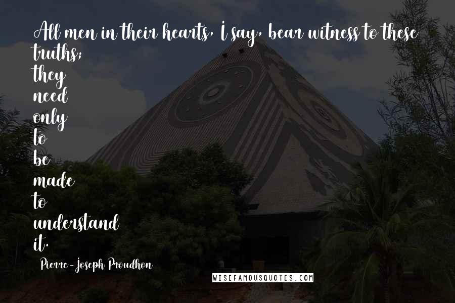 Pierre-Joseph Proudhon Quotes: All men in their hearts, I say, bear witness to these truths; they need only to be made to understand it.