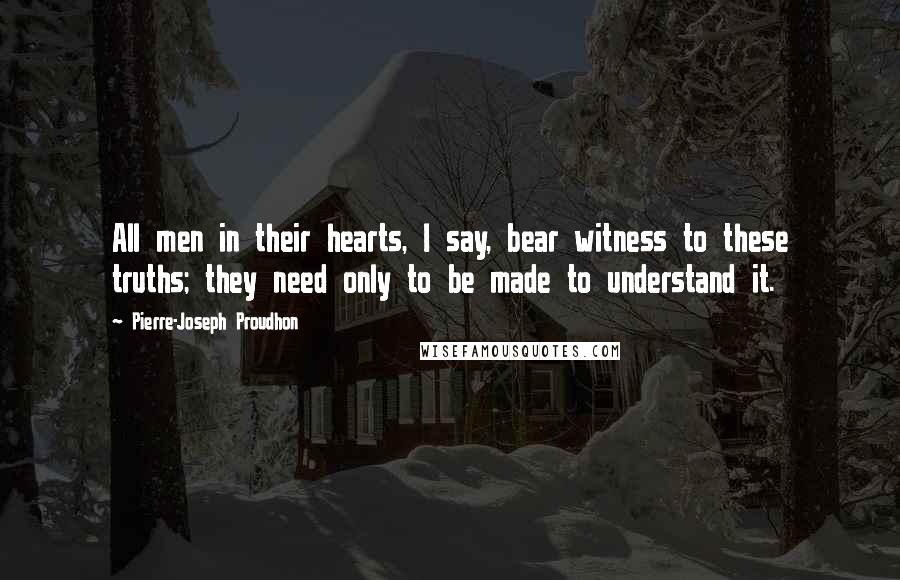Pierre-Joseph Proudhon Quotes: All men in their hearts, I say, bear witness to these truths; they need only to be made to understand it.