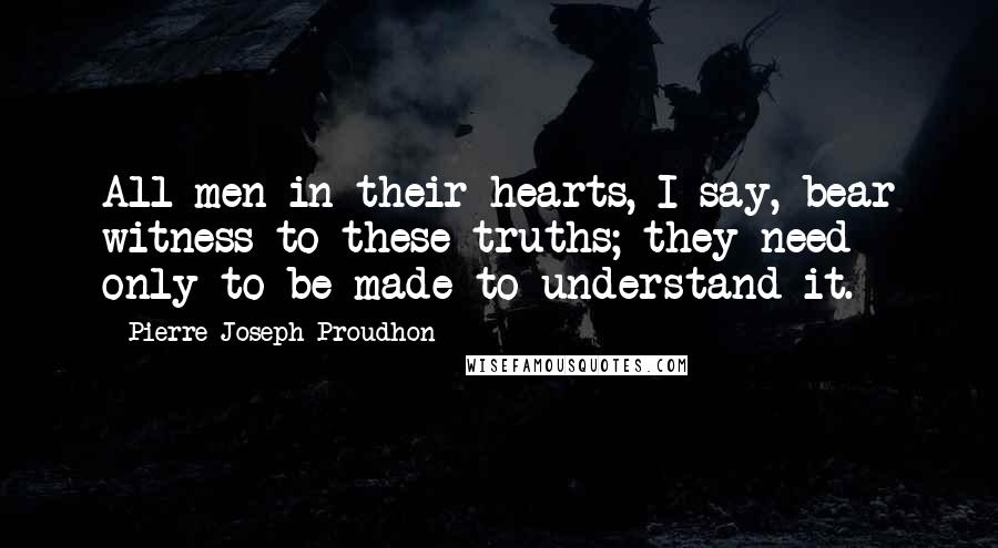 Pierre-Joseph Proudhon Quotes: All men in their hearts, I say, bear witness to these truths; they need only to be made to understand it.