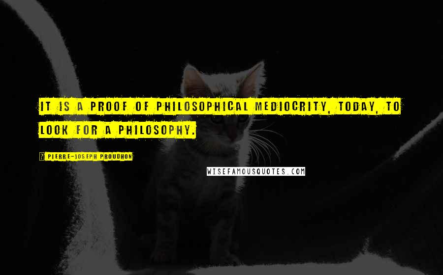Pierre-Joseph Proudhon Quotes: It is a proof of philosophical mediocrity, today, to look for a philosophy.