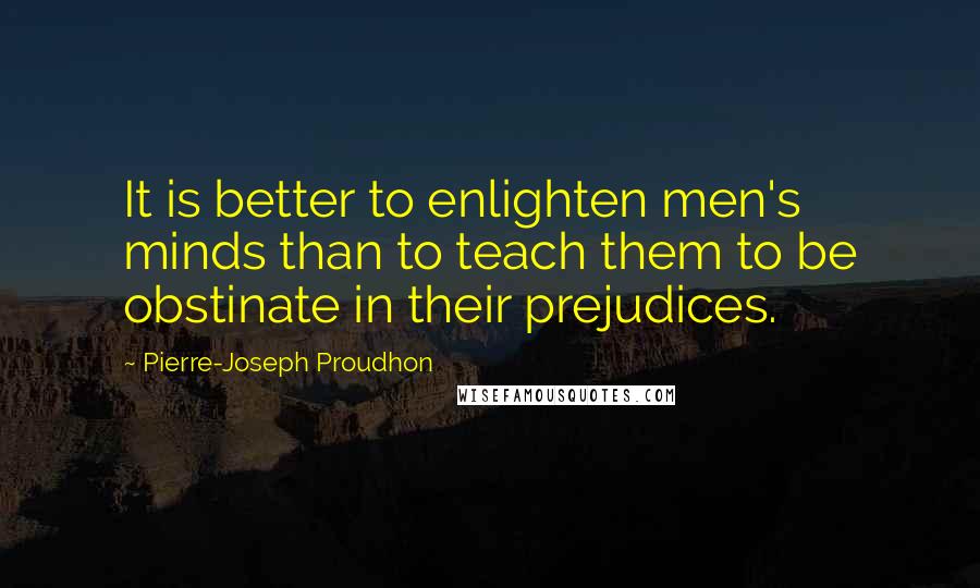 Pierre-Joseph Proudhon Quotes: It is better to enlighten men's minds than to teach them to be obstinate in their prejudices.