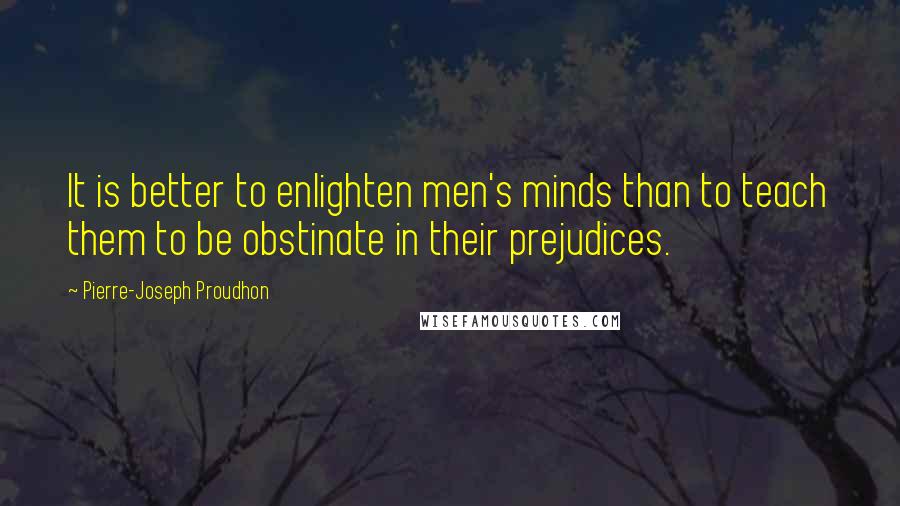 Pierre-Joseph Proudhon Quotes: It is better to enlighten men's minds than to teach them to be obstinate in their prejudices.