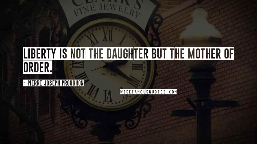 Pierre-Joseph Proudhon Quotes: Liberty is not the daughter but the mother of order.