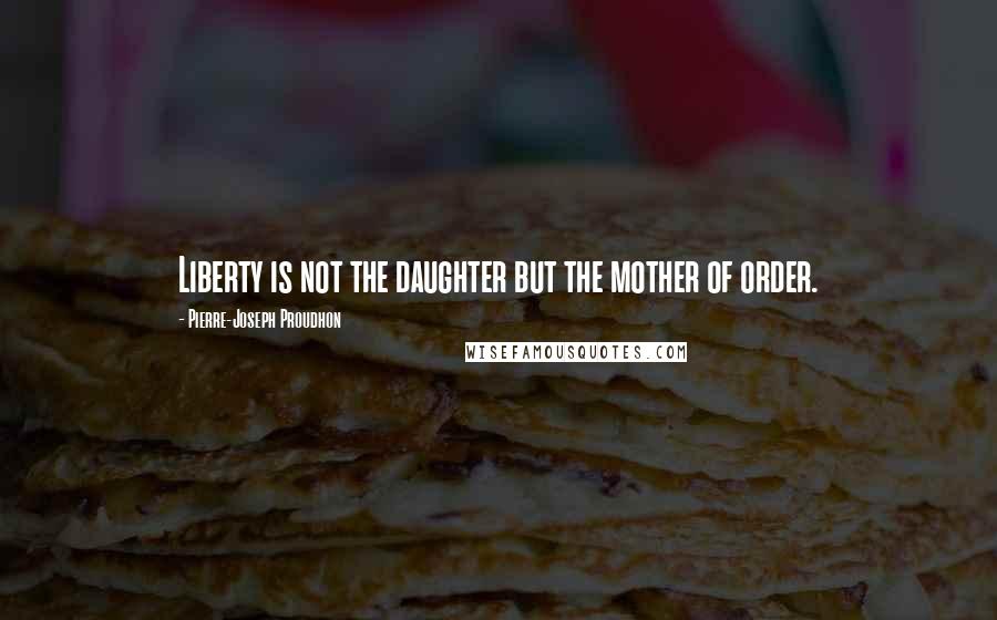 Pierre-Joseph Proudhon Quotes: Liberty is not the daughter but the mother of order.