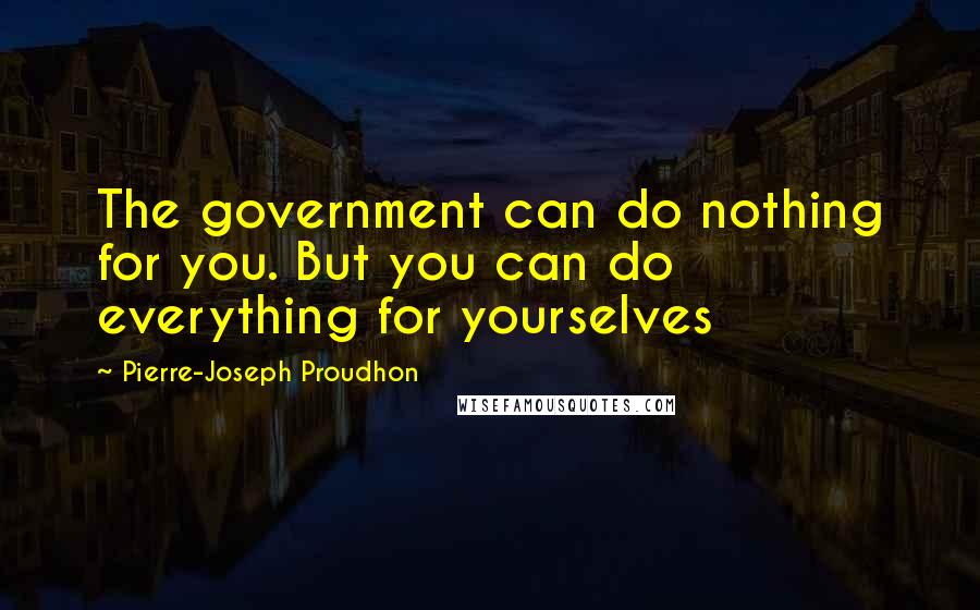 Pierre-Joseph Proudhon Quotes: The government can do nothing for you. But you can do everything for yourselves