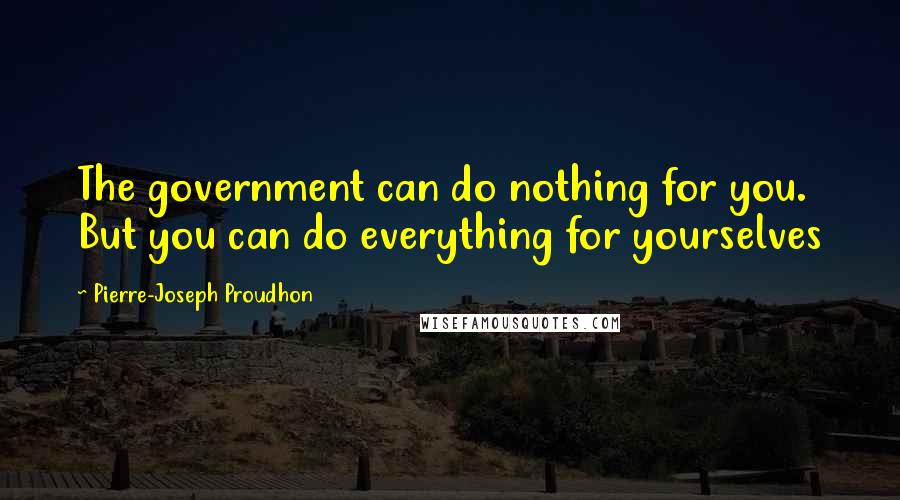 Pierre-Joseph Proudhon Quotes: The government can do nothing for you. But you can do everything for yourselves