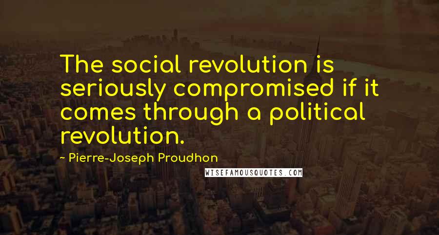 Pierre-Joseph Proudhon Quotes: The social revolution is seriously compromised if it comes through a political revolution.